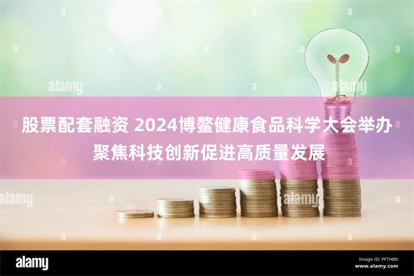 股票配套融资 2024博鳌健康食品科学大会举办 聚焦科技创新促进高质量发展