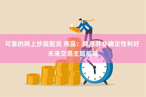 可靠的网上炒股配资 商品：降息并非确定性利好 未来交易主题前瞻