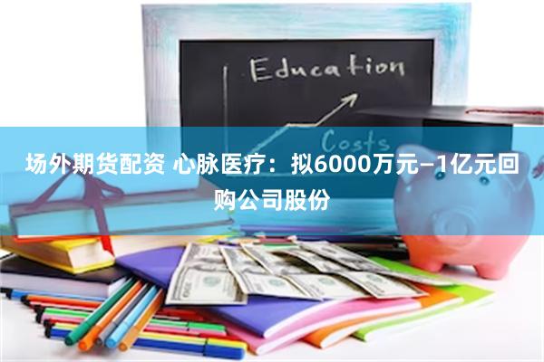 场外期货配资 心脉医疗：拟6000万元—1亿元回购公司股份