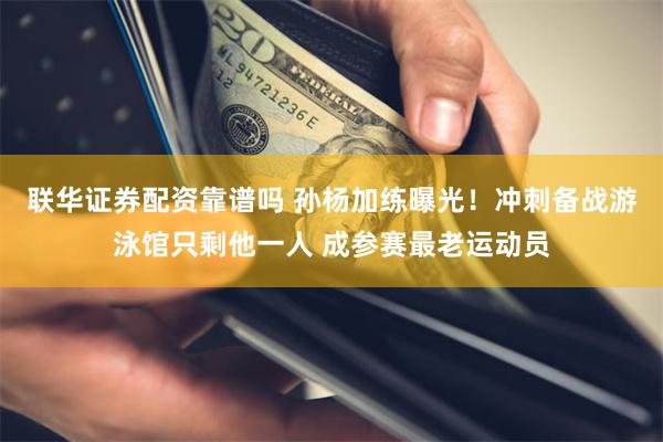 联华证券配资靠谱吗 孙杨加练曝光！冲刺备战游泳馆只剩他一人 成参赛最老运动员