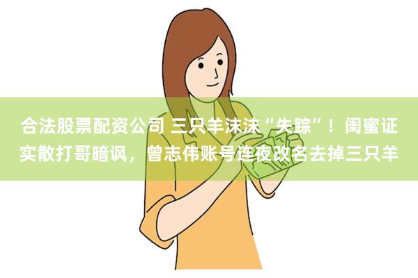 合法股票配资公司 三只羊沫沫“失踪”！闺蜜证实散打哥暗讽，曾志伟账号连夜改名去掉三只羊