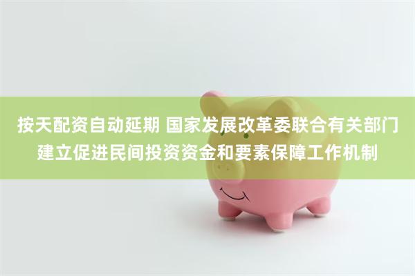 按天配资自动延期 国家发展改革委联合有关部门建立促进民间投资资金和要素保障工作机制