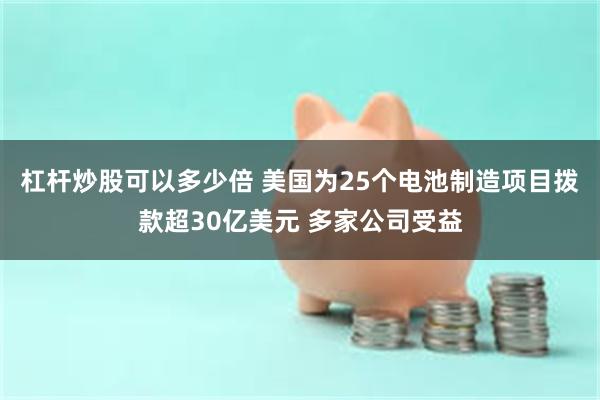 杠杆炒股可以多少倍 美国为25个电池制造项目拨款超30亿美元 多家公司受益