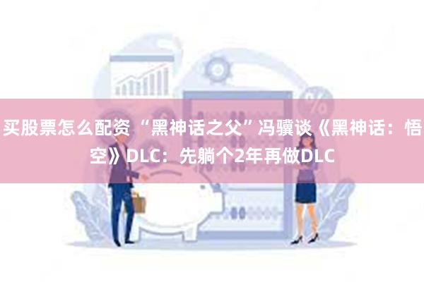 买股票怎么配资 “黑神话之父”冯骥谈《黑神话：悟空》DLC：先躺个2年再做DLC