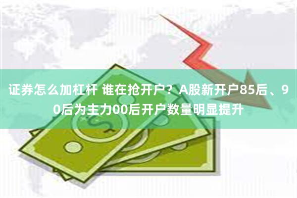 证券怎么加杠杆 谁在抢开户？A股新开户85后、90后为主力00后开户数量明显提升