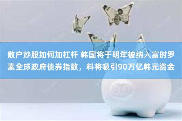 散户炒股如何加杠杆 韩国将于明年被纳入富时罗素全球政府债券指数，料将吸引90万亿韩元资金