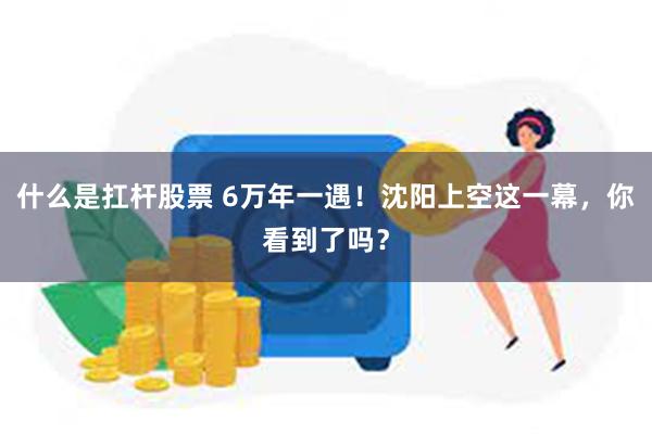 什么是扛杆股票 6万年一遇！沈阳上空这一幕，你看到了吗？