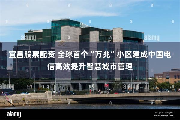 宜昌股票配资 全球首个“万兆”小区建成　中国电信高效提升智慧城市管理