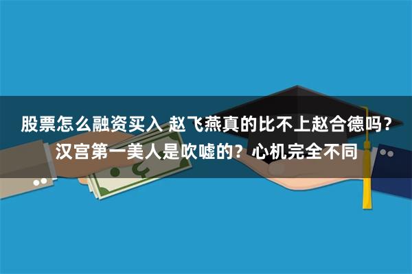 股票怎么融资买入 赵飞燕真的比不上赵合德吗？汉宫第一美人是吹嘘的？心机完全不同