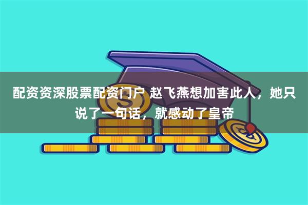 配资资深股票配资门户 赵飞燕想加害此人，她只说了一句话，就感动了皇帝