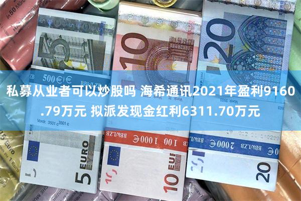 私募从业者可以炒股吗 海希通讯2021年盈利9160.79万元 拟派发现金红利6311.70万元