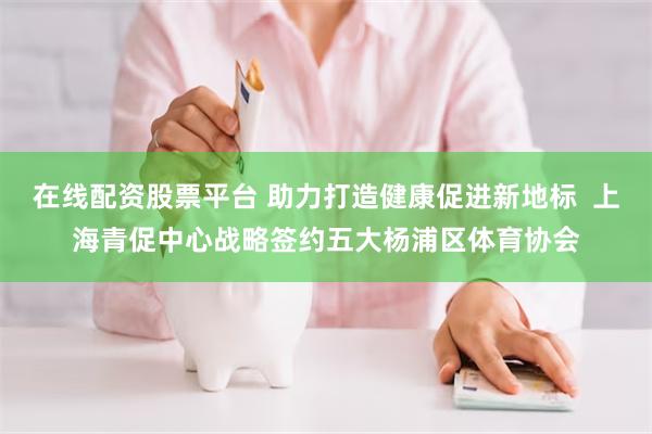 在线配资股票平台 助力打造健康促进新地标  上海青促中心战略签约五大杨浦区体育协会