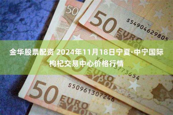 金华股票配资 2024年11月18日宁夏·中宁国际枸杞交易中心价格行情