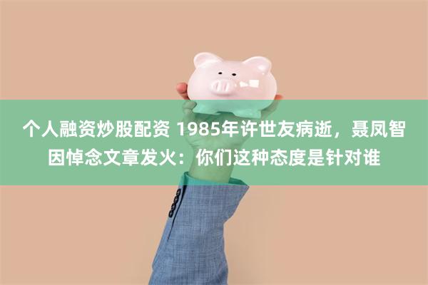 个人融资炒股配资 1985年许世友病逝，聂凤智因悼念文章发火：你们这种态度是针对谁