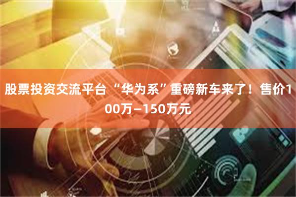 股票投资交流平台 “华为系”重磅新车来了！售价100万—150万元