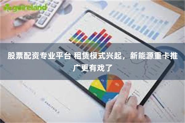 股票配资专业平台 租赁模式兴起，新能源重卡推广更有戏了