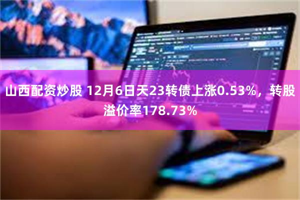 山西配资炒股 12月6日天23转债上涨0.53%，转股溢价率178.73%