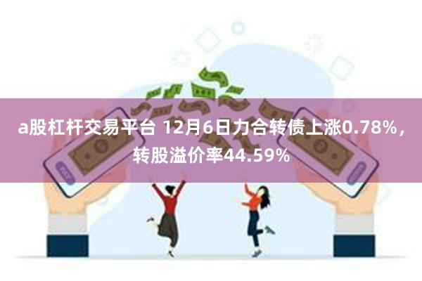 a股杠杆交易平台 12月6日力合转债上涨0.78%，转股溢价率44.59%