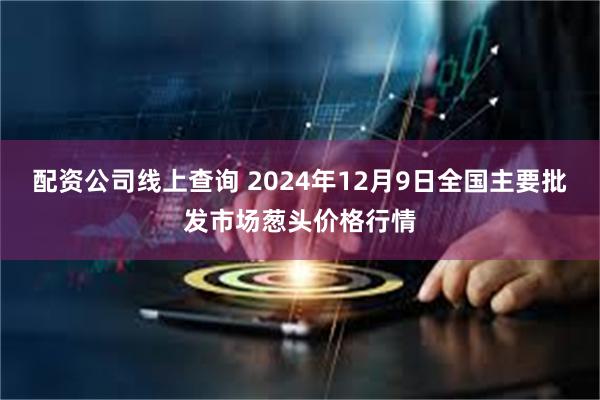 配资公司线上查询 2024年12月9日全国主要批发市场葱头价格行情