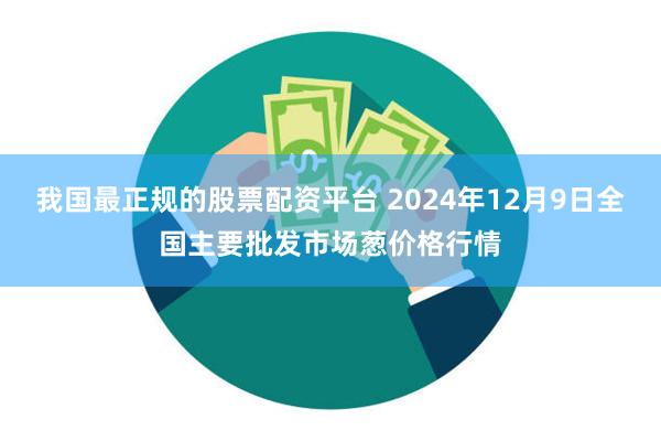 我国最正规的股票配资平台 2024年12月9日全国主要批发市场葱价格行情