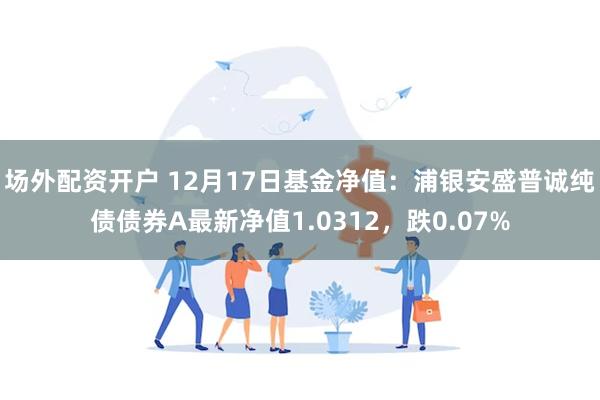 场外配资开户 12月17日基金净值：浦银安盛普诚纯债债券A最新净值1.0312，跌0.07%