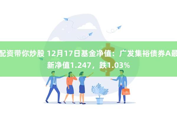 配资带你炒股 12月17日基金净值：广发集裕债券A最新净值1.247，跌1.03%