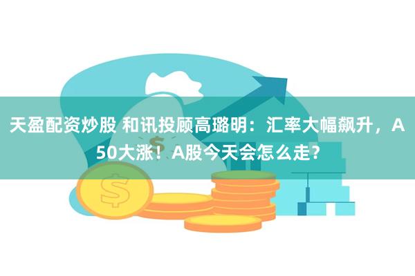 天盈配资炒股 和讯投顾高璐明：汇率大幅飙升，A50大涨！A股今天会怎么走？