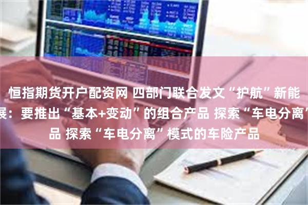 恒指期货开户配资网 四部门联合发文“护航”新能源车险高质量发展：要推出“基本+变动”的组合产品 探索“车电分离”模式的车险产品