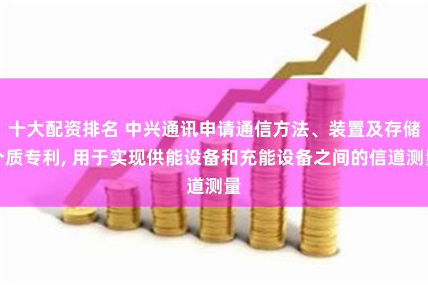 十大配资排名 中兴通讯申请通信方法、装置及存储介质专利, 用于实现供能设备和充能设备之间的信道测量