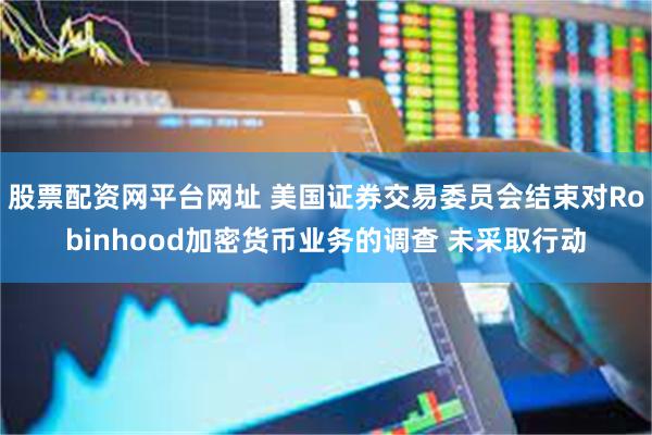 股票配资网平台网址 美国证券交易委员会结束对Robinhood加密货币业务的调查 未采取行动