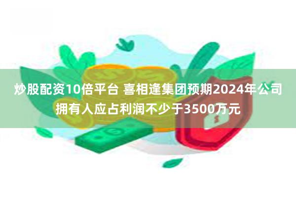 炒股配资10倍平台 喜相逢集团预期2024年公司拥有人应占利润不少于3500万元